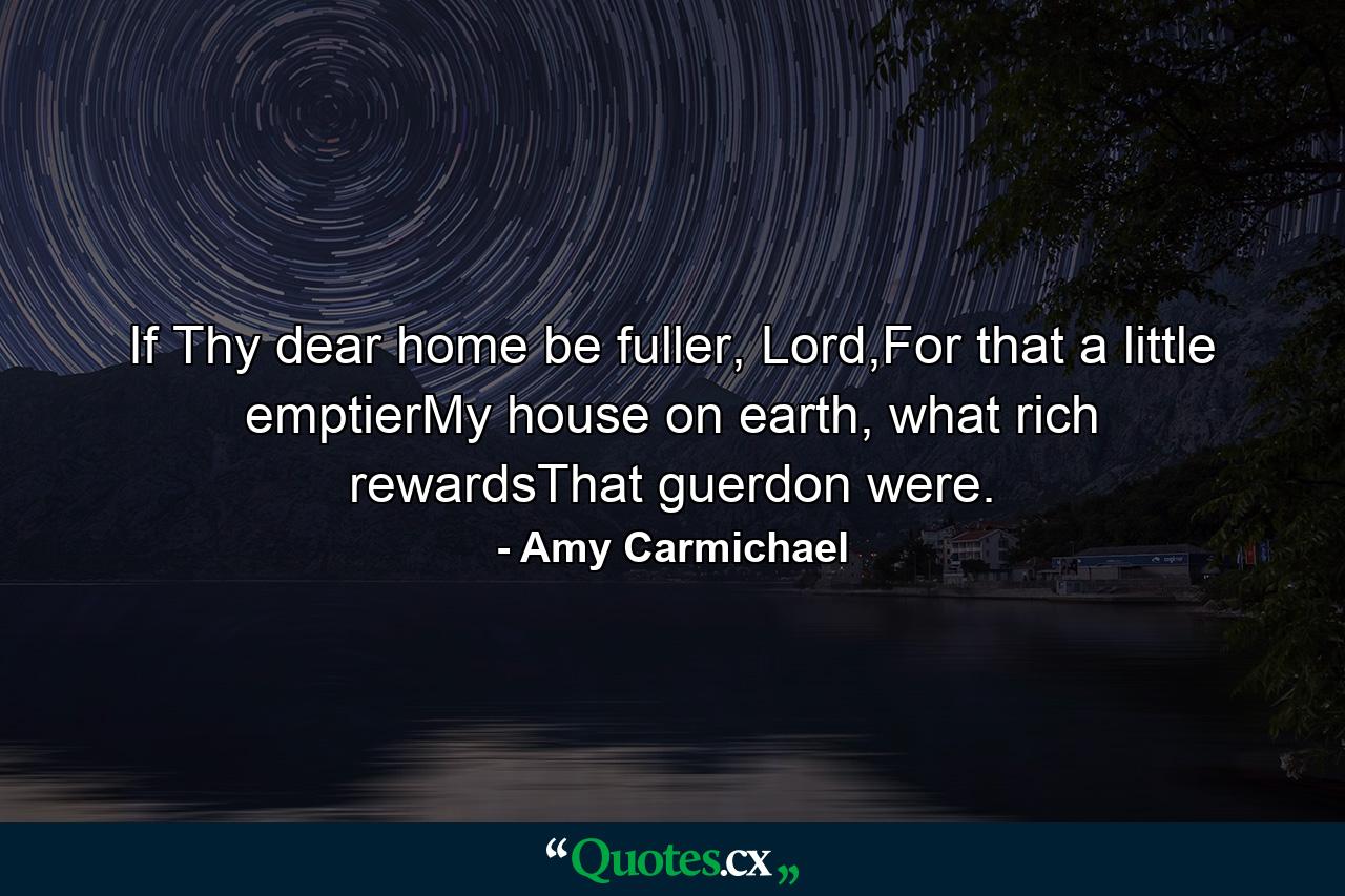 If Thy dear home be fuller, Lord,For that a little emptierMy house on earth, what rich rewardsThat guerdon were. - Quote by Amy Carmichael