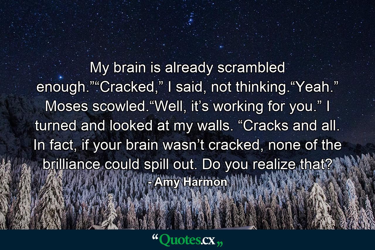 My brain is already scrambled enough.”“Cracked,” I said, not thinking.“Yeah.” Moses scowled.“Well, it’s working for you.” I turned and looked at my walls. “Cracks and all. In fact, if your brain wasn’t cracked, none of the brilliance could spill out. Do you realize that? - Quote by Amy Harmon