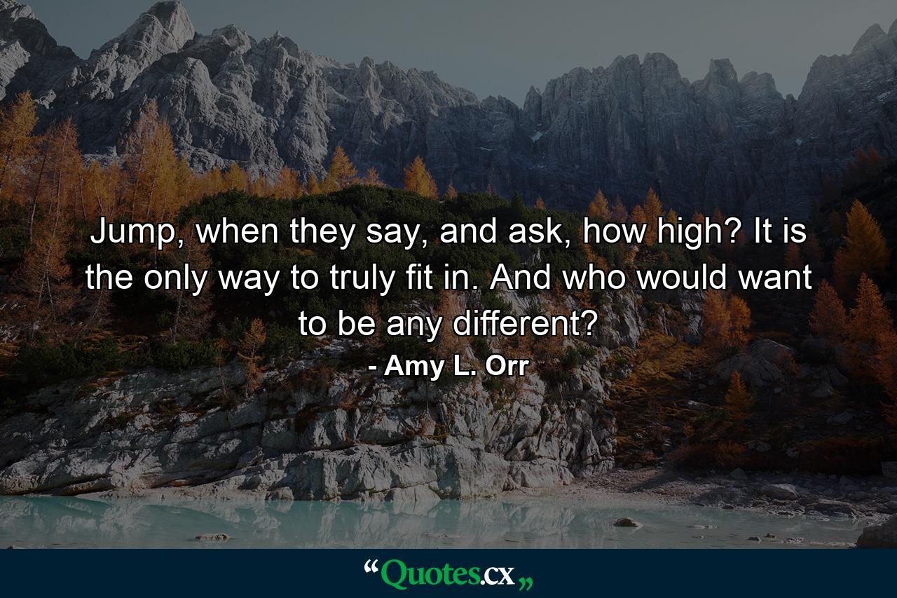 Jump, when they say, and ask, how high? It is the only way to truly fit in. And who would want to be any different? - Quote by Amy L. Orr