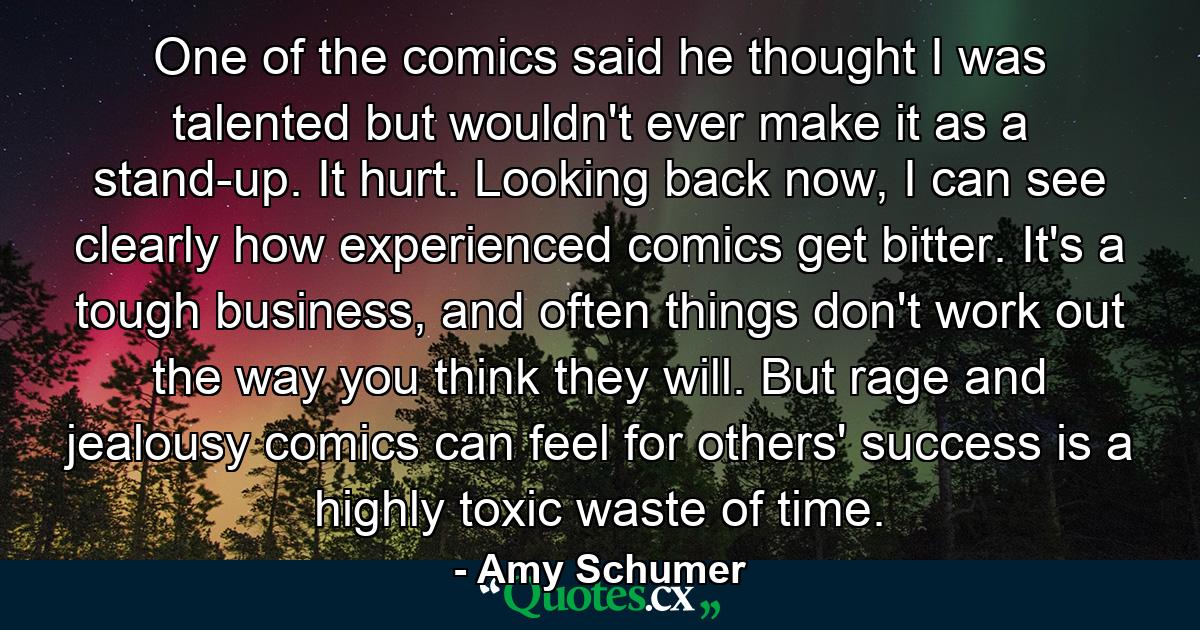 One of the comics said he thought I was talented but wouldn't ever make it as a stand-up. It hurt. Looking back now, I can see clearly how experienced comics get bitter. It's a tough business, and often things don't work out the way you think they will. But rage and jealousy comics can feel for others' success is a highly toxic waste of time. - Quote by Amy Schumer