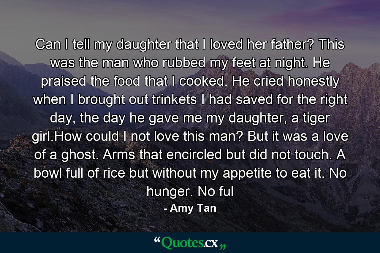 Can I tell my daughter that I loved her father? This was the man who rubbed my feet at night. He praised the food that I cooked. He cried honestly when I brought out trinkets I had saved for the right day, the day he gave me my daughter, a tiger girl.How could I not love this man? But it was a love of a ghost. Arms that encircled but did not touch. A bowl full of rice but without my appetite to eat it. No hunger. No ful - Quote by Amy Tan