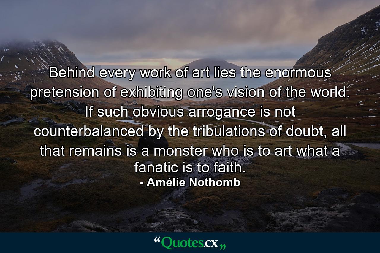 Behind every work of art lies the enormous pretension of exhibiting one's vision of the world. If such obvious arrogance is not counterbalanced by the tribulations of doubt, all that remains is a monster who is to art what a fanatic is to faith. - Quote by Amélie Nothomb