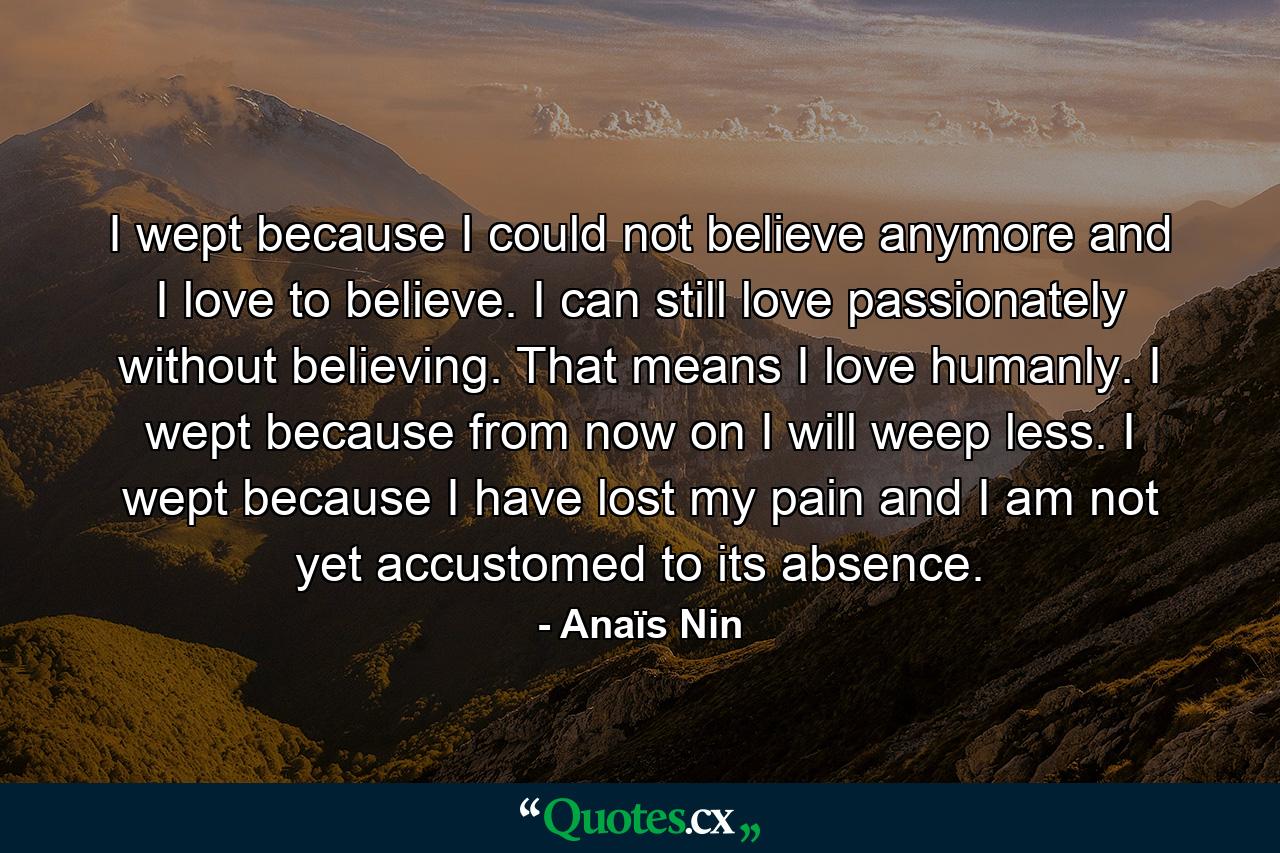 I wept because I could not believe anymore and I love to believe. I can still love passionately without believing. That means I love humanly. I wept because from now on I will weep less. I wept because I have lost my pain and I am not yet accustomed to its absence. - Quote by Anaïs Nin