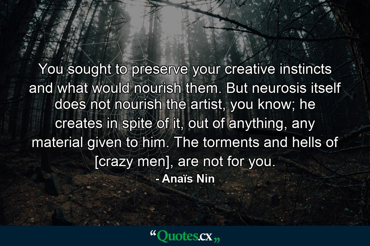 You sought to preserve your creative instincts and what would nourish them. But neurosis itself does not nourish the artist, you know; he creates in spite of it, out of anything, any material given to him. The torments and hells of [crazy men], are not for you. - Quote by Anaïs Nin