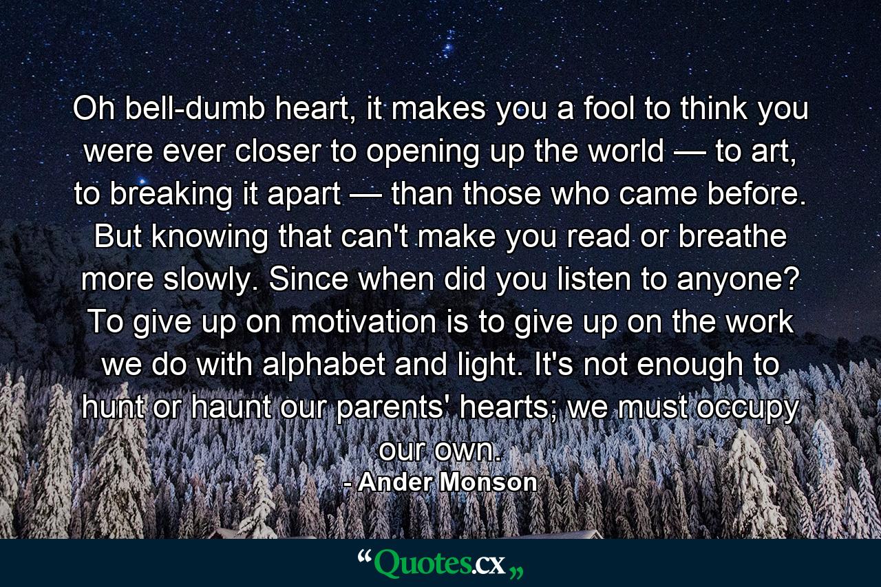 Oh bell-dumb heart, it makes you a fool to think you were ever closer to opening up the world — to art, to breaking it apart — than those who came before. But knowing that can't make you read or breathe more slowly. Since when did you listen to anyone? To give up on motivation is to give up on the work we do with alphabet and light. It's not enough to hunt or haunt our parents' hearts; we must occupy our own. - Quote by Ander Monson