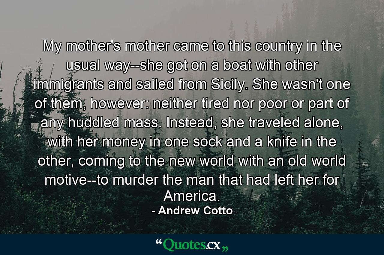 My mother's mother came to this country in the usual way--she got on a boat with other immigrants and sailed from Sicily. She wasn't one of them, however: neither tired nor poor or part of any huddled mass. Instead, she traveled alone, with her money in one sock and a knife in the other, coming to the new world with an old world motive--to murder the man that had left her for America. - Quote by Andrew Cotto