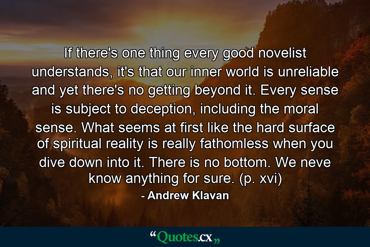 If there's one thing every good novelist understands, it's that our inner world is unreliable and yet there's no getting beyond it. Every sense is subject to deception, including the moral sense. What seems at first like the hard surface of spiritual reality is really fathomless when you dive down into it. There is no bottom. We neve know anything for sure. (p. xvi) - Quote by Andrew Klavan