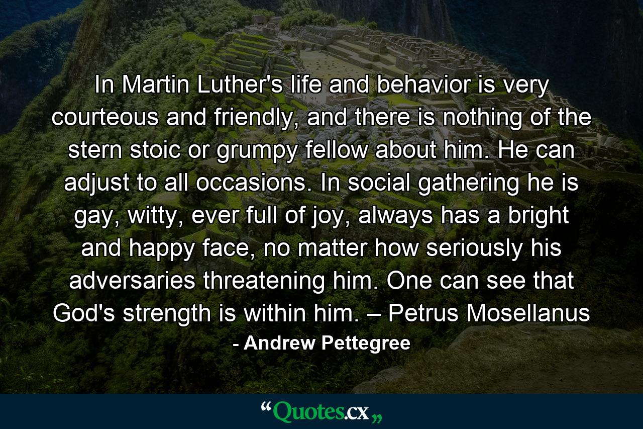 In Martin Luther's life and behavior is very courteous and friendly, and there is nothing of the stern stoic or grumpy fellow about him. He can adjust to all occasions. In social gathering he is gay, witty, ever full of joy, always has a bright and happy face, no matter how seriously his adversaries threatening him. One can see that God's strength is within him. – Petrus Mosellanus - Quote by Andrew Pettegree