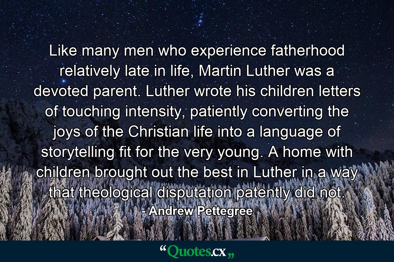 Like many men who experience fatherhood relatively late in life, Martin Luther was a devoted parent. Luther wrote his children letters of touching intensity, patiently converting the joys of the Christian life into a language of storytelling fit for the very young. A home with children brought out the best in Luther in a way that theological disputation patently did not. - Quote by Andrew Pettegree