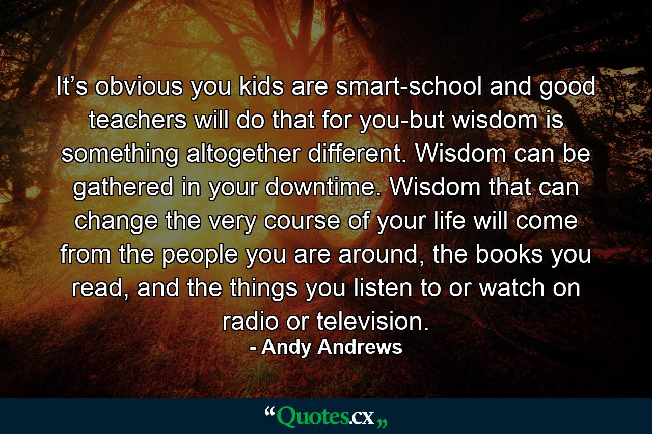 It’s obvious you kids are smart-school and good teachers will do that for you-but wisdom is something altogether different. Wisdom can be gathered in your downtime. Wisdom that can change the very course of your life will come from the people you are around, the books you read, and the things you listen to or watch on radio or television. - Quote by Andy Andrews