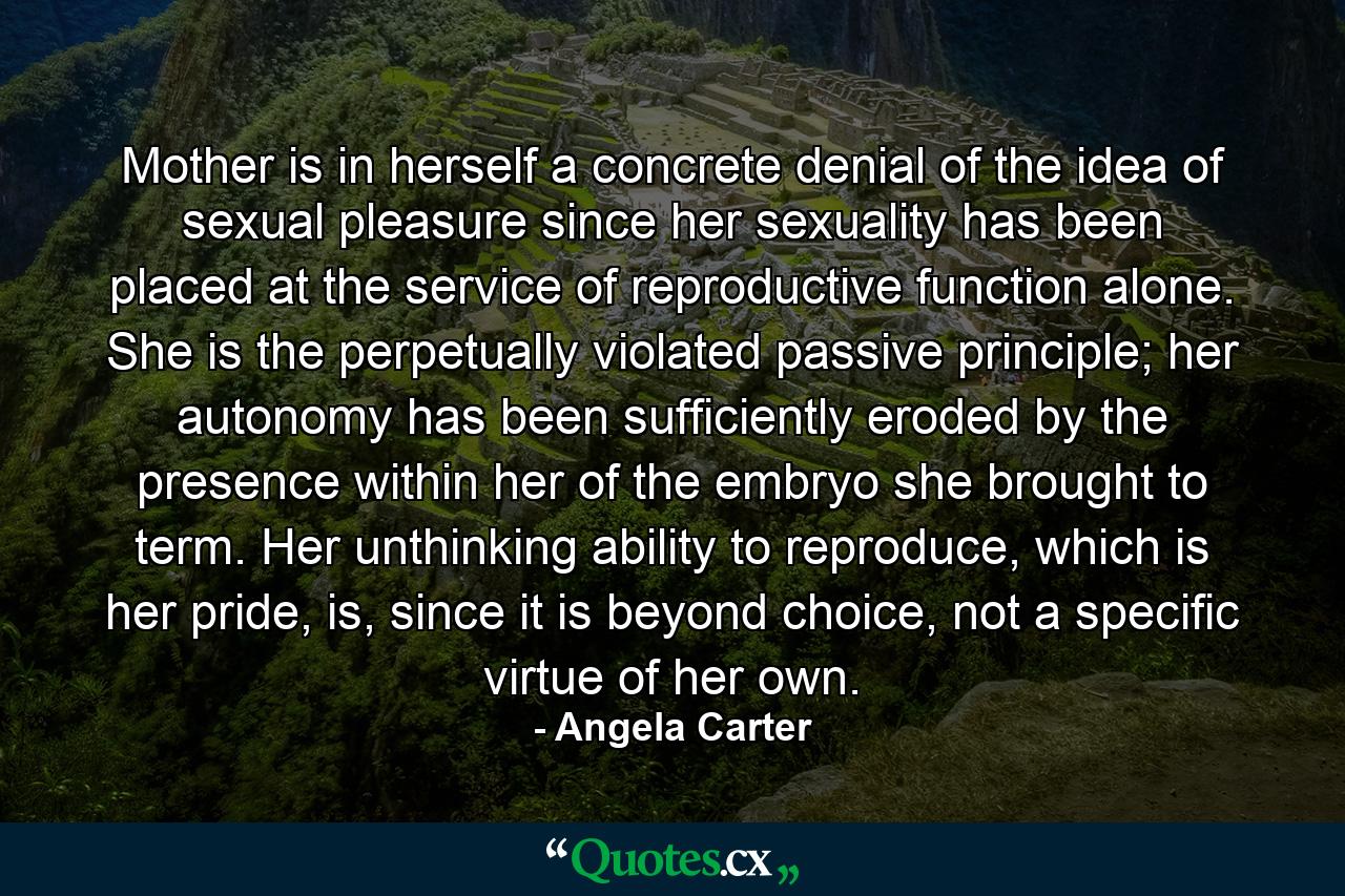 Mother is in herself a concrete denial of the idea of sexual pleasure since her sexuality has been placed at the service of reproductive function alone. She is the perpetually violated passive principle; her autonomy has been sufficiently eroded by the presence within her of the embryo she brought to term. Her unthinking ability to reproduce, which is her pride, is, since it is beyond choice, not a specific virtue of her own. - Quote by Angela Carter