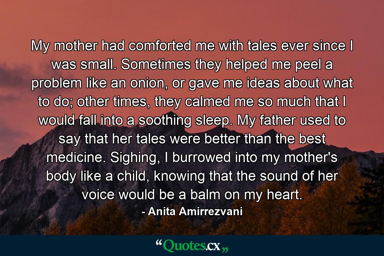 My mother had comforted me with tales ever since I was small. Sometimes they helped me peel a problem like an onion, or gave me ideas about what to do; other times, they calmed me so much that I would fall into a soothing sleep. My father used to say that her tales were better than the best medicine. Sighing, I burrowed into my mother's body like a child, knowing that the sound of her voice would be a balm on my heart. - Quote by Anita Amirrezvani