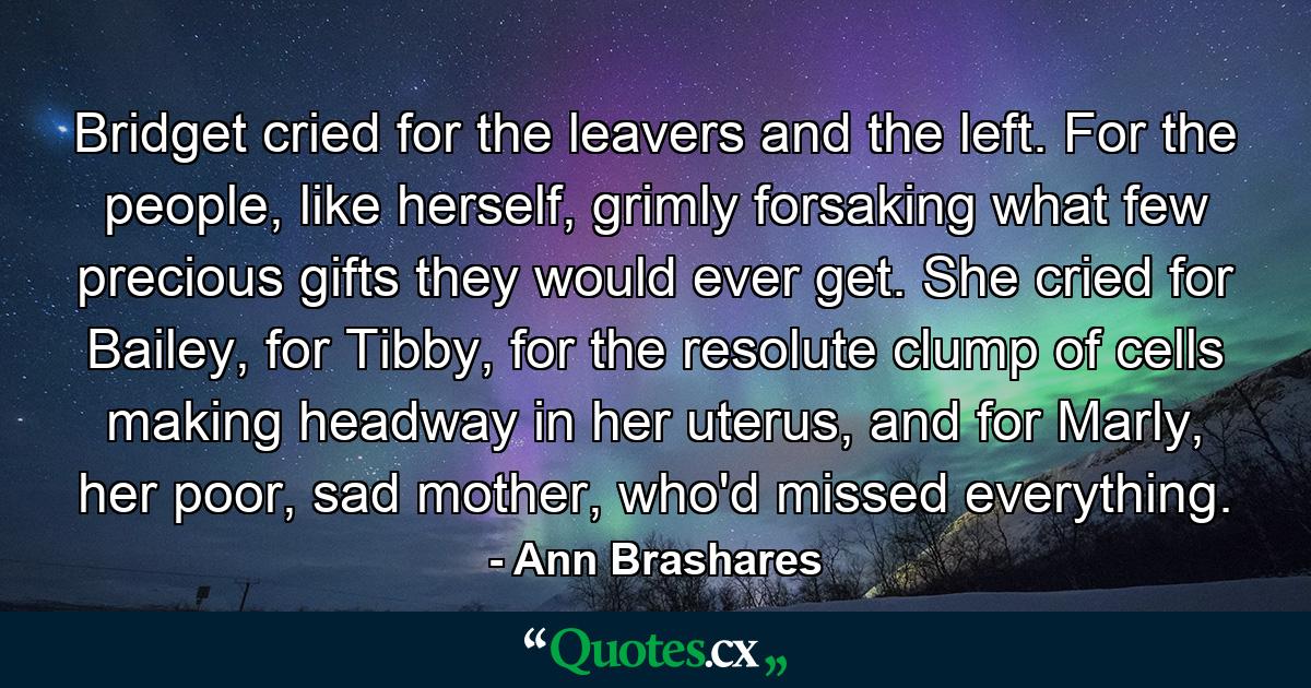 Bridget cried for the leavers and the left. For the people, like herself, grimly forsaking what few precious gifts they would ever get. She cried for Bailey, for Tibby, for the resolute clump of cells making headway in her uterus, and for Marly, her poor, sad mother, who'd missed everything. - Quote by Ann Brashares