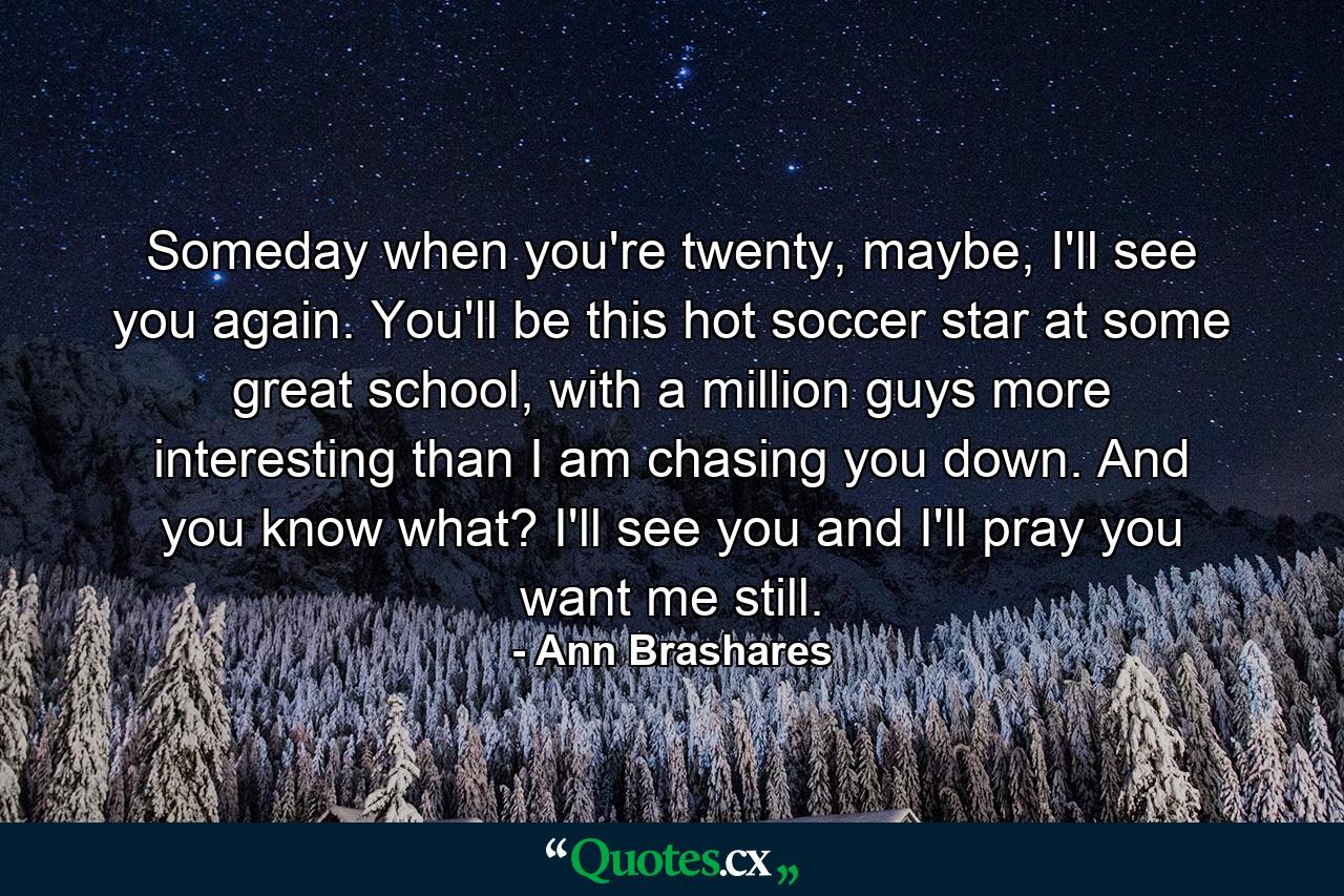 Someday when you're twenty, maybe, I'll see you again. You'll be this hot soccer star at some great school, with a million guys more interesting than I am chasing you down. And you know what? I'll see you and I'll pray you want me still. - Quote by Ann Brashares