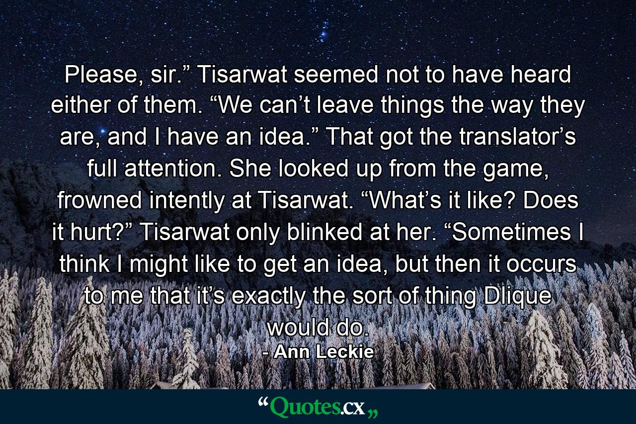 Please, sir.” Tisarwat seemed not to have heard either of them. “We can’t leave things the way they are, and I have an idea.” That got the translator’s full attention. She looked up from the game, frowned intently at Tisarwat. “What’s it like? Does it hurt?” Tisarwat only blinked at her. “Sometimes I think I might like to get an idea, but then it occurs to me that it’s exactly the sort of thing Dlique would do. - Quote by Ann Leckie