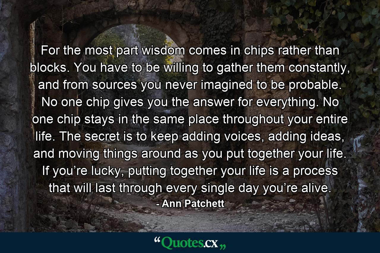 For the most part wisdom comes in chips rather than blocks. You have to be willing to gather them constantly, and from sources you never imagined to be probable. No one chip gives you the answer for everything. No one chip stays in the same place throughout your entire life. The secret is to keep adding voices, adding ideas, and moving things around as you put together your life. If you’re lucky, putting together your life is a process that will last through every single day you’re alive. - Quote by Ann Patchett