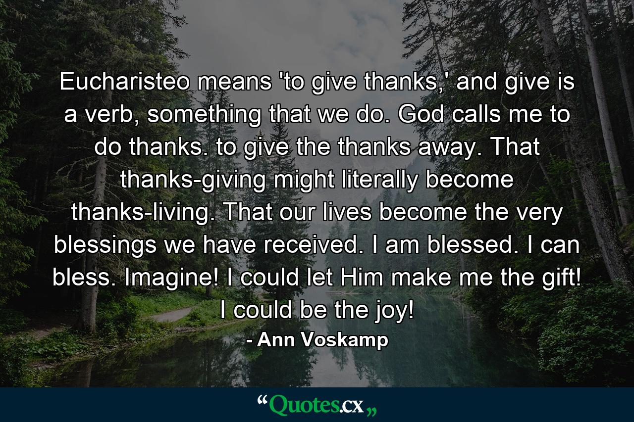 Eucharisteo means 'to give thanks,' and give is a verb, something that we do. God calls me to do thanks. to give the thanks away. That thanks-giving might literally become thanks-living. That our lives become the very blessings we have received. I am blessed. I can bless. Imagine! I could let Him make me the gift! I could be the joy! - Quote by Ann Voskamp