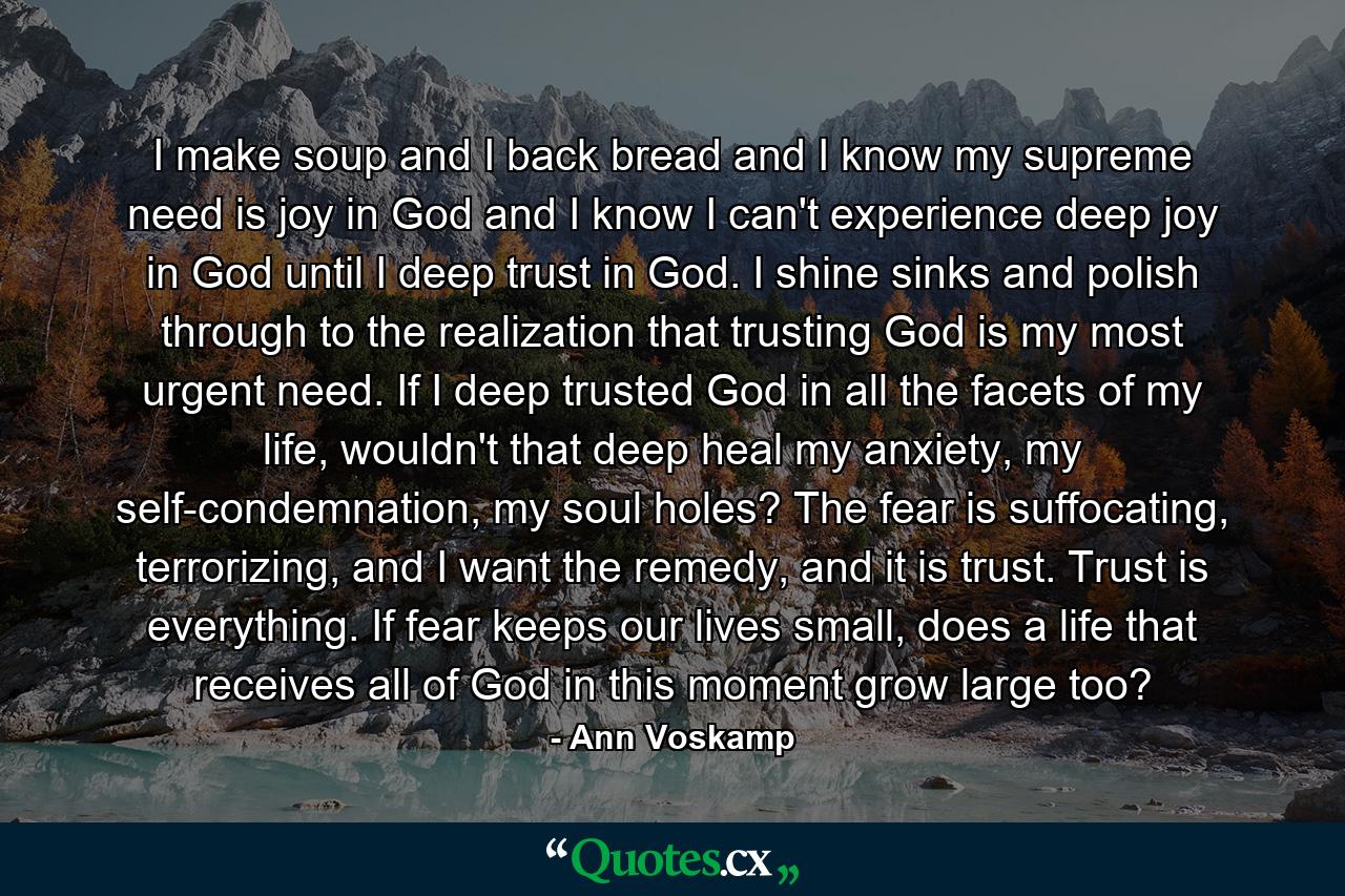 I make soup and I back bread and I know my supreme need is joy in God and I know I can't experience deep joy in God until I deep trust in God. I shine sinks and polish through to the realization that trusting God is my most urgent need. If I deep trusted God in all the facets of my life, wouldn't that deep heal my anxiety, my self-condemnation, my soul holes? The fear is suffocating, terrorizing, and I want the remedy, and it is trust. Trust is everything. If fear keeps our lives small, does a life that receives all of God in this moment grow large too? - Quote by Ann Voskamp