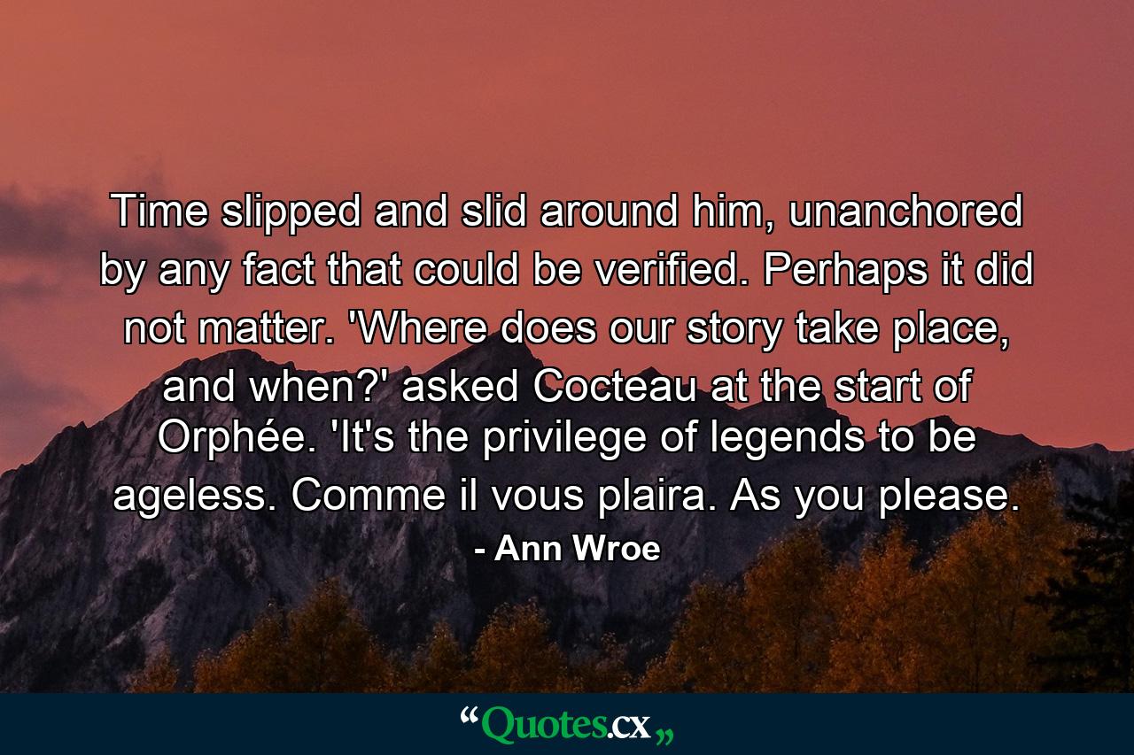 Time slipped and slid around him, unanchored by any fact that could be verified. Perhaps it did not matter. 'Where does our story take place, and when?' asked Cocteau at the start of Orphée. 'It's the privilege of legends to be ageless. Comme il vous plaira. As you please. - Quote by Ann Wroe