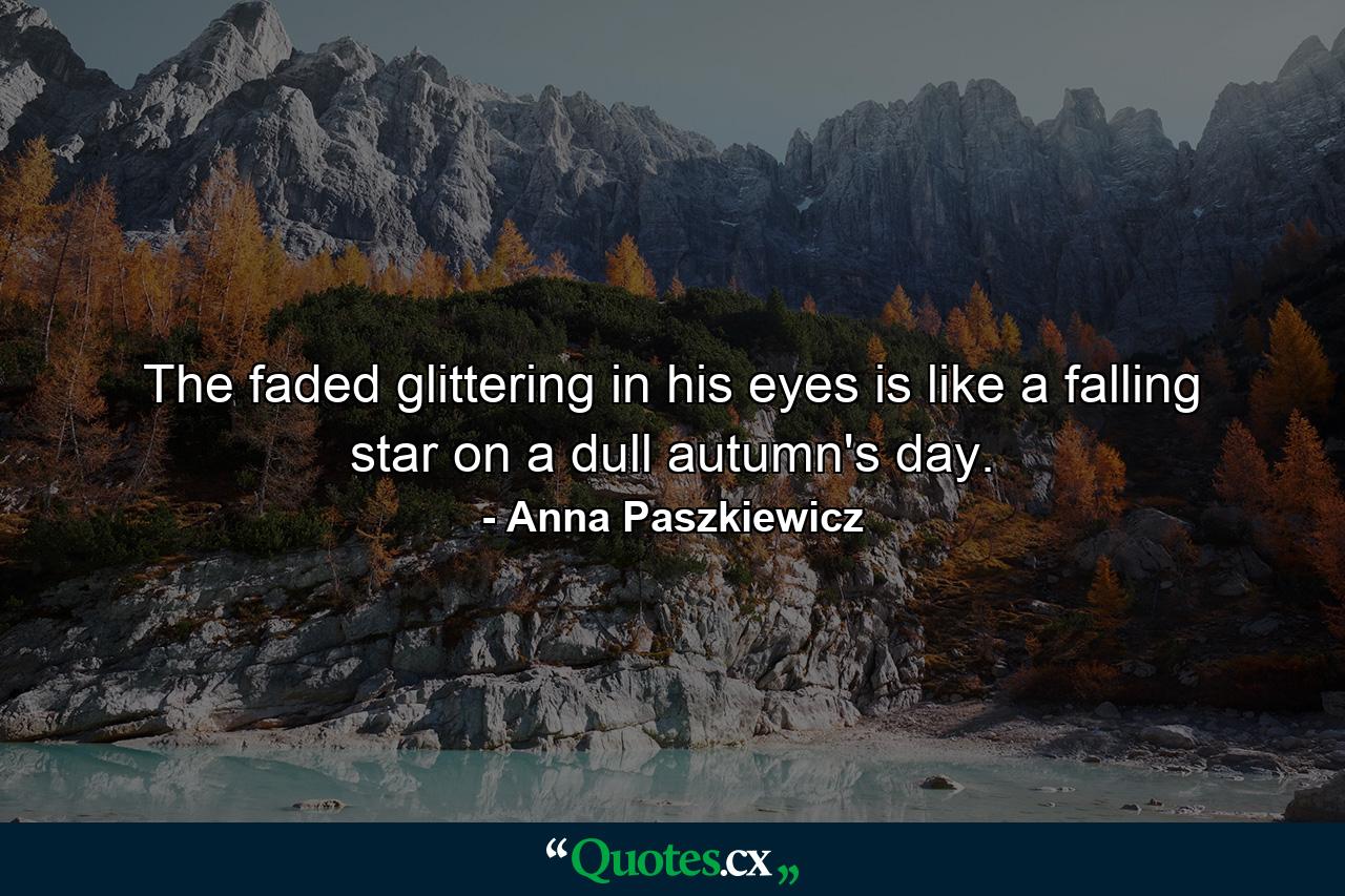 The faded glittering in his eyes is like a falling star on a dull autumn's day. - Quote by Anna Paszkiewicz