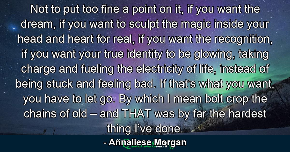 Not to put too fine a point on it, if you want the dream, if you want to sculpt the magic inside your head and heart for real, if you want the recognition, if you want your true identity to be glowing, taking charge and fueling the electricity of life, instead of being stuck and feeling bad. If that’s what you want, you have to let go. By which I mean bolt crop the chains of old – and THAT was by far the hardest thing I’ve done. - Quote by Annaliese Morgan