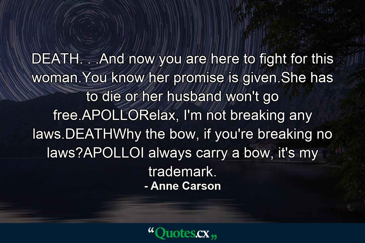 DEATH. . .And now you are here to fight for this woman.You know her promise is given.She has to die or her husband won't go free.APOLLORelax, I'm not breaking any laws.DEATHWhy the bow, if you're breaking no laws?APOLLOI always carry a bow, it's my trademark. - Quote by Anne Carson