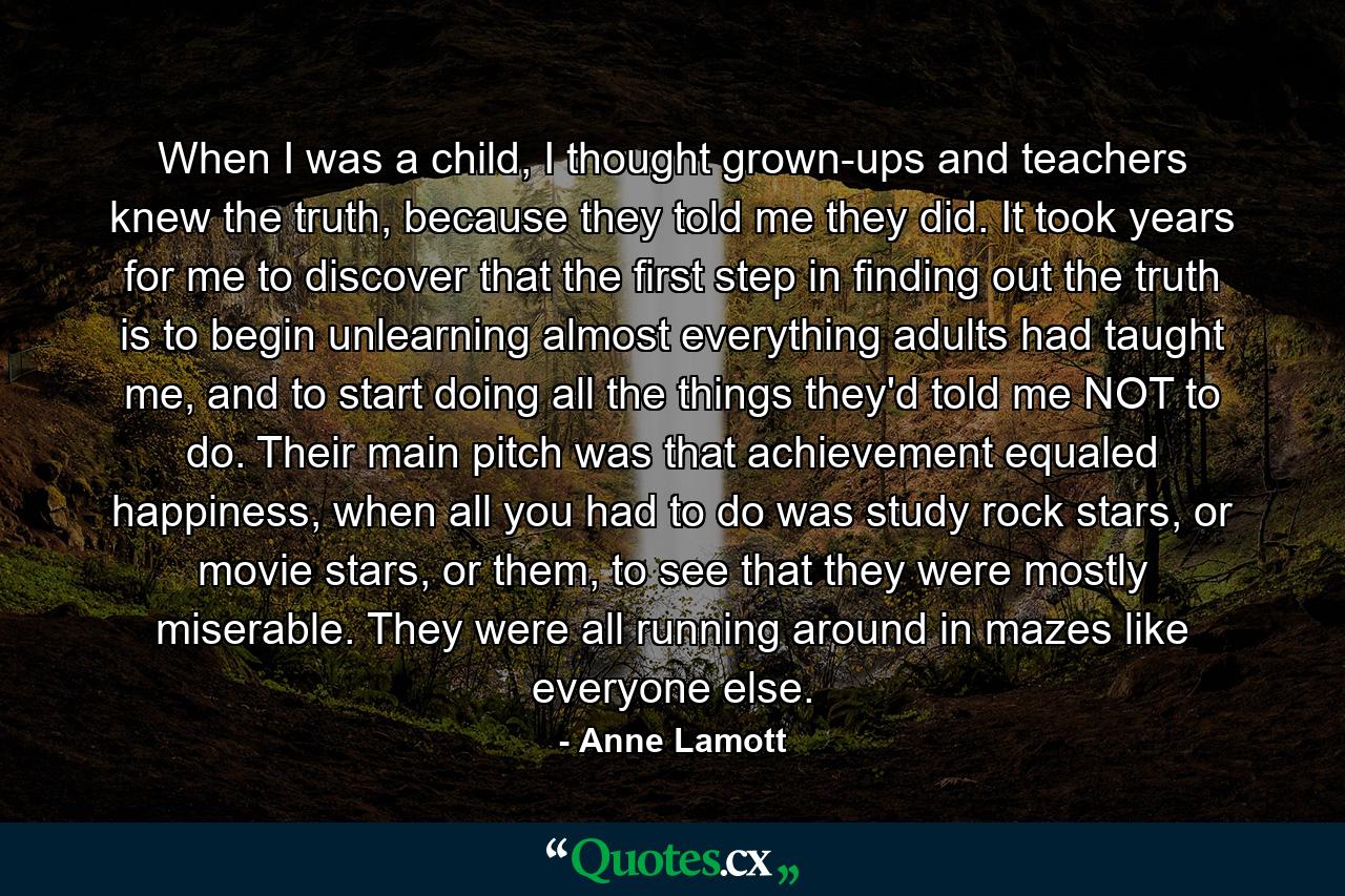 When I was a child, I thought grown-ups and teachers knew the truth, because they told me they did. It took years for me to discover that the first step in finding out the truth is to begin unlearning almost everything adults had taught me, and to start doing all the things they'd told me NOT to do. Their main pitch was that achievement equaled happiness, when all you had to do was study rock stars, or movie stars, or them, to see that they were mostly miserable. They were all running around in mazes like everyone else. - Quote by Anne Lamott