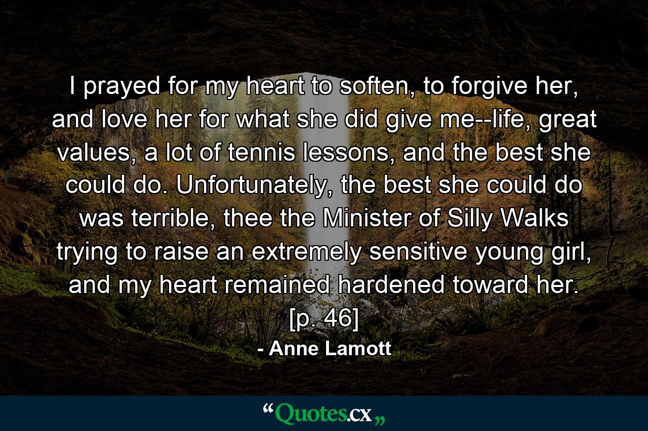 I prayed for my heart to soften, to forgive her, and love her for what she did give me--life, great values, a lot of tennis lessons, and the best she could do. Unfortunately, the best she could do was terrible, thee the Minister of Silly Walks trying to raise an extremely sensitive young girl, and my heart remained hardened toward her. [p. 46] - Quote by Anne Lamott