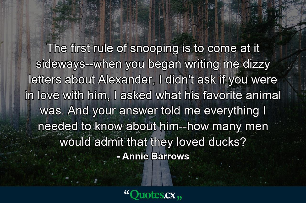 The first rule of snooping is to come at it sideways--when you began writing me dizzy letters about Alexander, I didn't ask if you were in love with him, I asked what his favorite animal was. And your answer told me everything I needed to know about him--how many men would admit that they loved ducks? - Quote by Annie Barrows