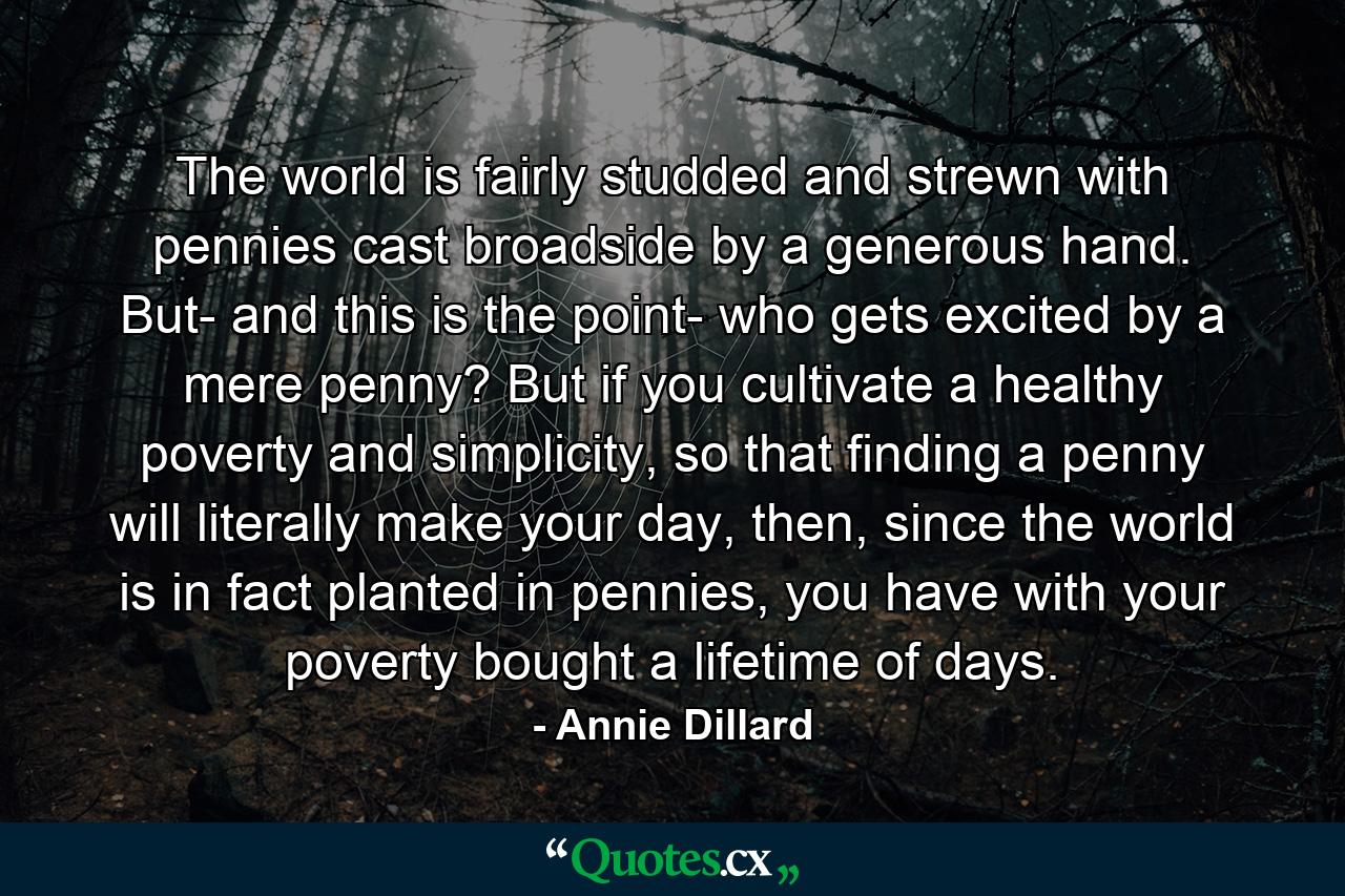 The world is fairly studded and strewn with pennies cast broadside by a generous hand. But- and this is the point- who gets excited by a mere penny? But if you cultivate a healthy poverty and simplicity, so that finding a penny will literally make your day, then, since the world is in fact planted in pennies, you have with your poverty bought a lifetime of days. - Quote by Annie Dillard