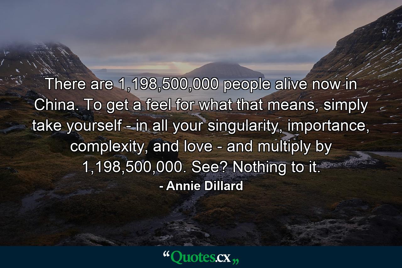 There are 1,198,500,000 people alive now in China. To get a feel for what that means, simply take yourself - in all your singularity, importance, complexity, and love - and multiply by 1,198,500,000. See? Nothing to it. - Quote by Annie Dillard