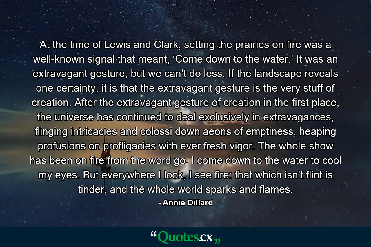 At the time of Lewis and Clark, setting the prairies on fire was a well-known signal that meant, ‘Come down to the water.’ It was an extravagant gesture, but we can’t do less. If the landscape reveals one certainty, it is that the extravagant gesture is the very stuff of creation. After the extravagant gesture of creation in the first place, the universe has continued to deal exclusively in extravagances, flinging intricacies and colossi down aeons of emptiness, heaping profusions on profligacies with ever fresh vigor. The whole show has been on fire from the word go. I come down to the water to cool my eyes. But everywhere I look, I see fire: that which isn’t flint is tinder, and the whole world sparks and flames. - Quote by Annie Dillard