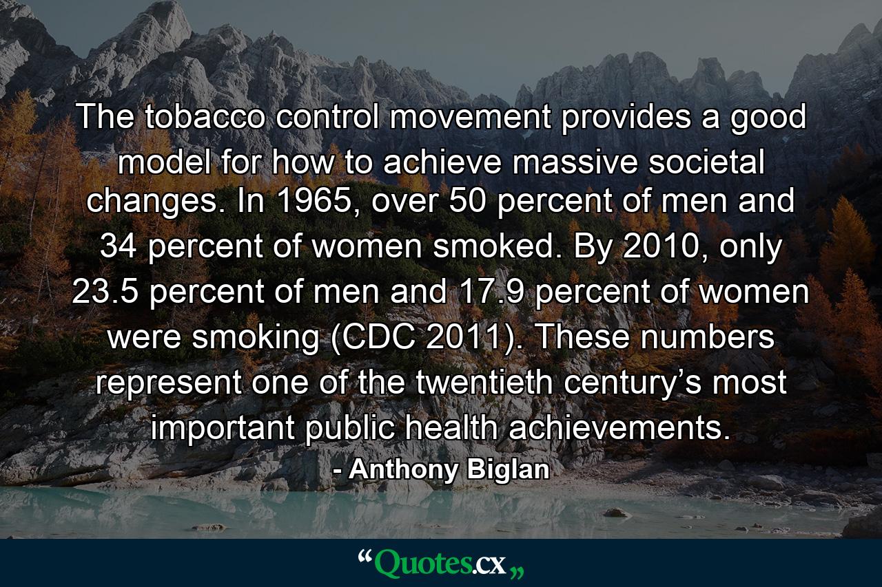 The tobacco control movement provides a good model for how to achieve massive societal changes. In 1965, over 50 percent of men and 34 percent of women smoked. By 2010, only 23.5 percent of men and 17.9 percent of women were smoking (CDC 2011). These numbers represent one of the twentieth century’s most important public health achievements. - Quote by Anthony Biglan