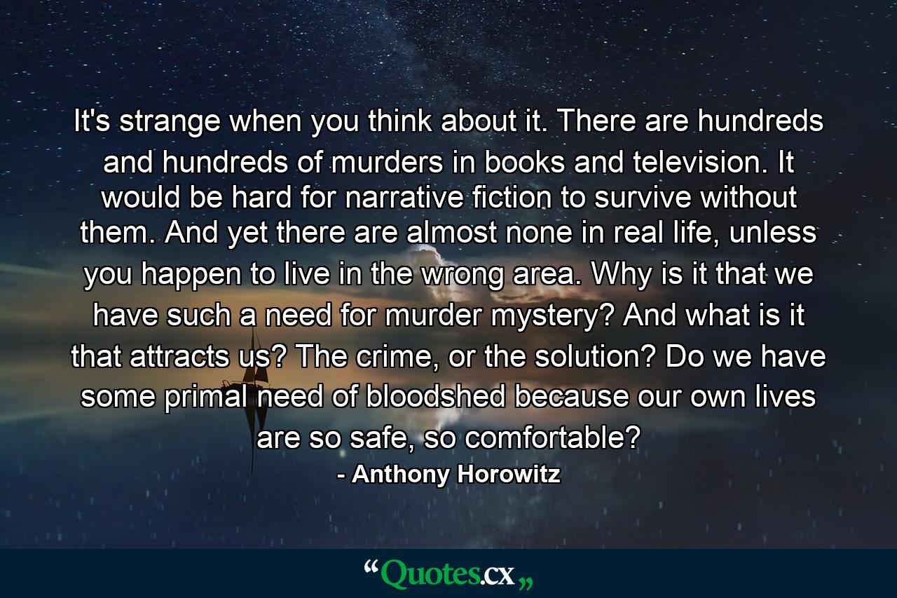 It's strange when you think about it. There are hundreds and hundreds of murders in books and television. It would be hard for narrative fiction to survive without them. And yet there are almost none in real life, unless you happen to live in the wrong area. Why is it that we have such a need for murder mystery? And what is it that attracts us? The crime, or the solution? Do we have some primal need of bloodshed because our own lives are so safe, so comfortable? - Quote by Anthony Horowitz