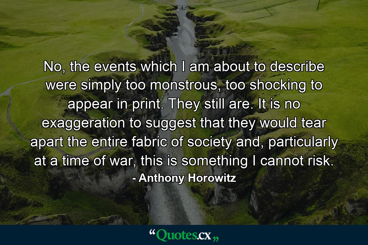 No, the events which I am about to describe were simply too monstrous, too shocking to appear in print. They still are. It is no exaggeration to suggest that they would tear apart the entire fabric of society and, particularly at a time of war, this is something I cannot risk. - Quote by Anthony Horowitz