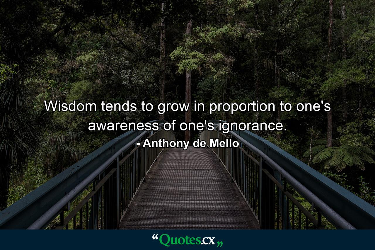 Wisdom tends to grow in proportion to one's awareness of one's ignorance. - Quote by Anthony de Mello