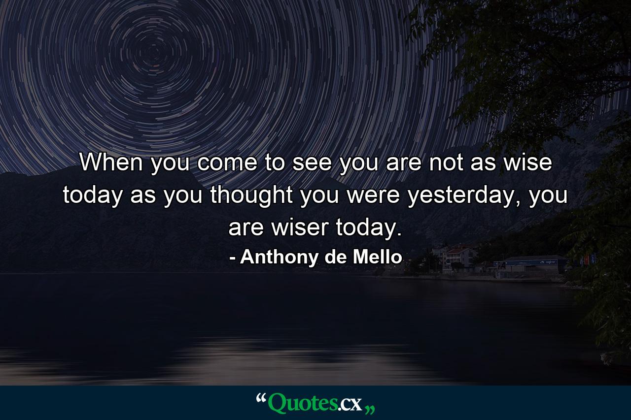 When you come to see you are not as wise today as you thought you were yesterday, you are wiser today. - Quote by Anthony de Mello