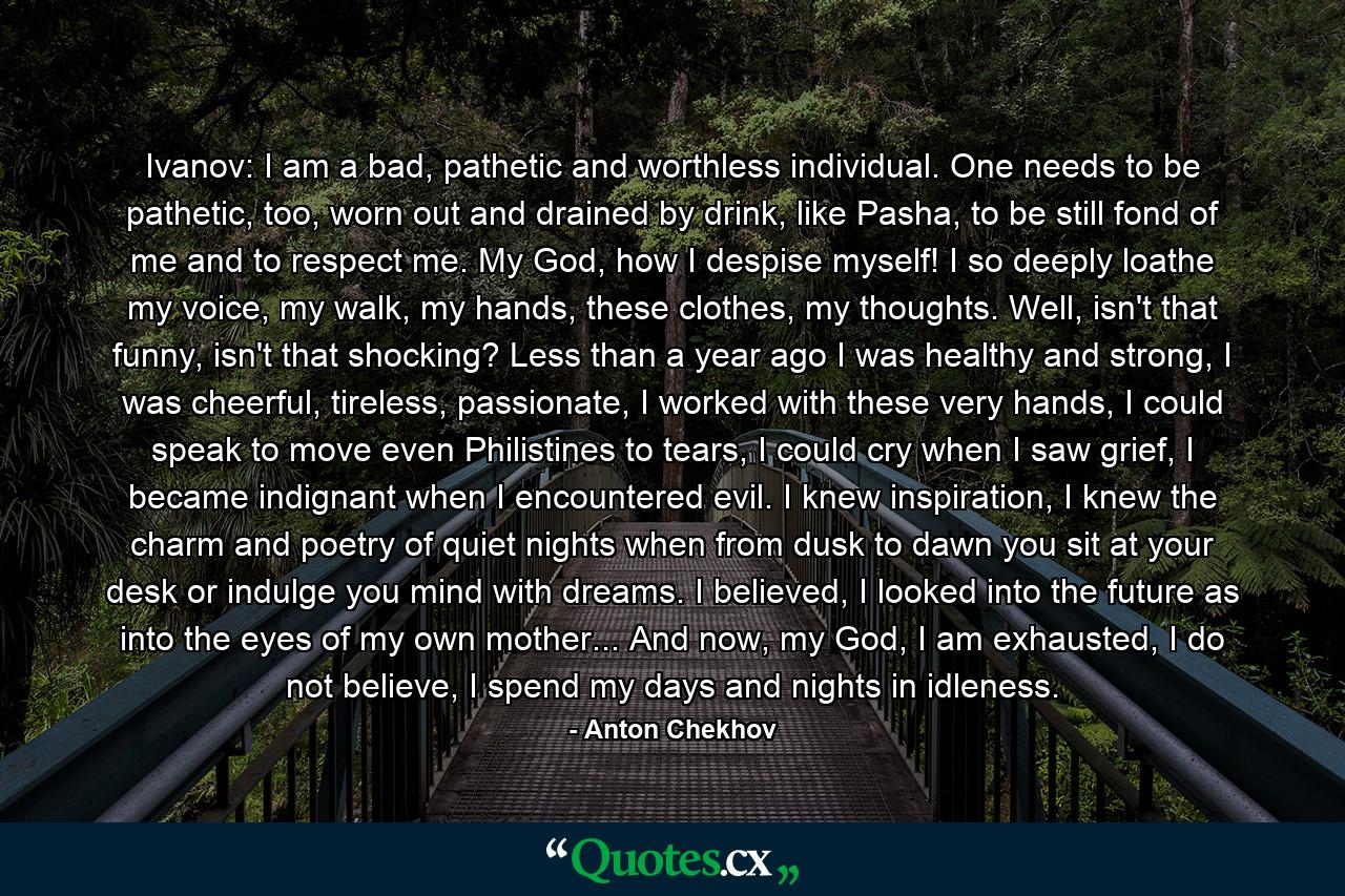 Ivanov: I am a bad, pathetic and worthless individual. One needs to be pathetic, too, worn out and drained by drink, like Pasha, to be still fond of me and to respect me. My God, how I despise myself! I so deeply loathe my voice, my walk, my hands, these clothes, my thoughts. Well, isn't that funny, isn't that shocking? Less than a year ago I was healthy and strong, I was cheerful, tireless, passionate, I worked with these very hands, I could speak to move even Philistines to tears, I could cry when I saw grief, I became indignant when I encountered evil. I knew inspiration, I knew the charm and poetry of quiet nights when from dusk to dawn you sit at your desk or indulge you mind with dreams. I believed, I looked into the future as into the eyes of my own mother... And now, my God, I am exhausted, I do not believe, I spend my days and nights in idleness. - Quote by Anton Chekhov