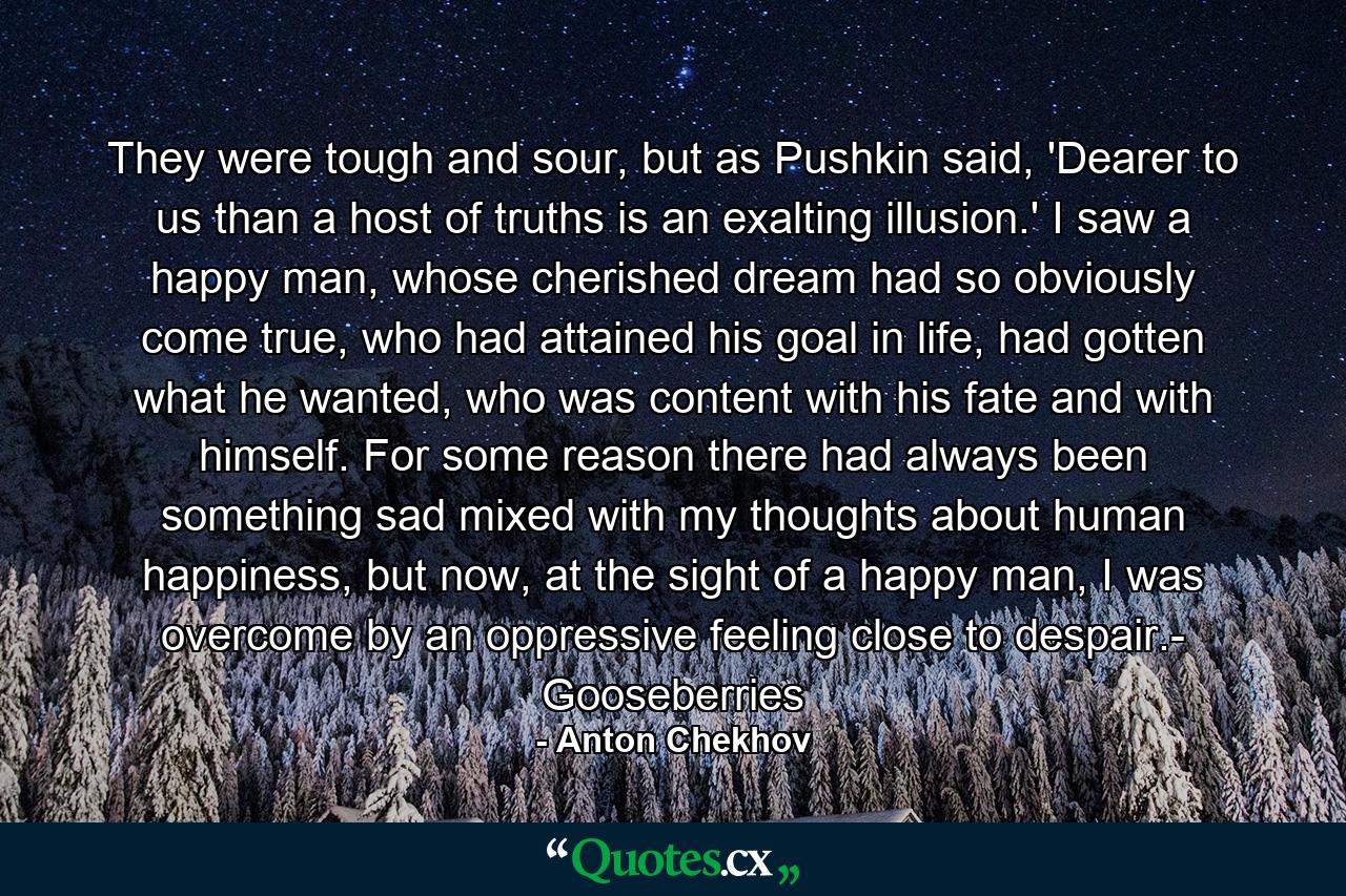 They were tough and sour, but as Pushkin said, 'Dearer to us than a host of truths is an exalting illusion.' I saw a happy man, whose cherished dream had so obviously come true, who had attained his goal in life, had gotten what he wanted, who was content with his fate and with himself. For some reason there had always been something sad mixed with my thoughts about human happiness, but now, at the sight of a happy man, I was overcome by an oppressive feeling close to despair.- Gooseberries - Quote by Anton Chekhov