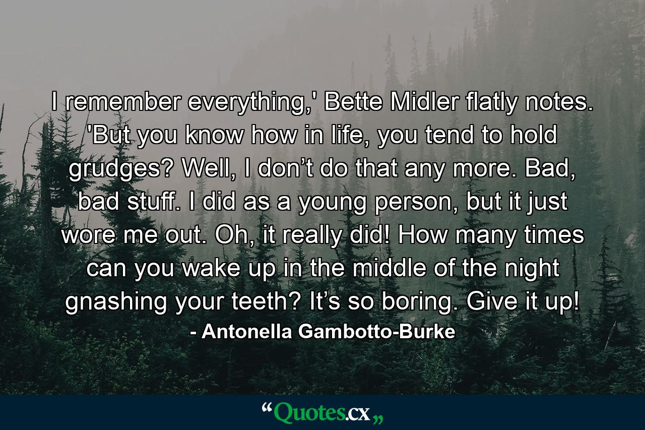 I remember everything,' Bette Midler flatly notes. 'But you know how in life, you tend to hold grudges? Well, I don’t do that any more. Bad, bad stuff. I did as a young person, but it just wore me out. Oh, it really did! How many times can you wake up in the middle of the night gnashing your teeth? It’s so boring. Give it up! - Quote by Antonella Gambotto-Burke