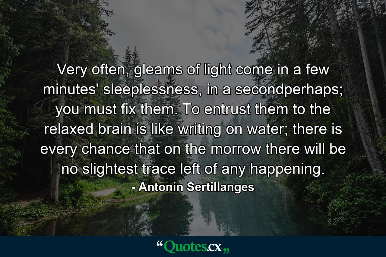 Very often, gleams of light come in a few minutes' sleeplessness, in a secondperhaps; you must fix them. To entrust them to the relaxed brain is like writing on water; there is every chance that on the morrow there will be no slightest trace left of any happening. - Quote by Antonin Sertillanges