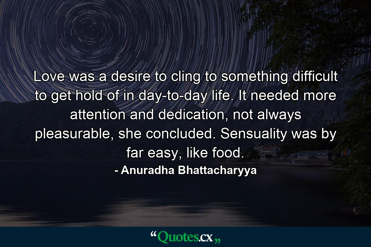 Love was a desire to cling to something difficult to get hold of in day-to-day life. It needed more attention and dedication, not always pleasurable, she concluded. Sensuality was by far easy, like food. - Quote by Anuradha Bhattacharyya