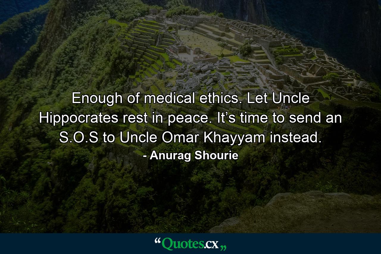 Enough of medical ethics. Let Uncle Hippocrates rest in peace. It’s time to send an S.O.S to Uncle Omar Khayyam instead. - Quote by Anurag Shourie