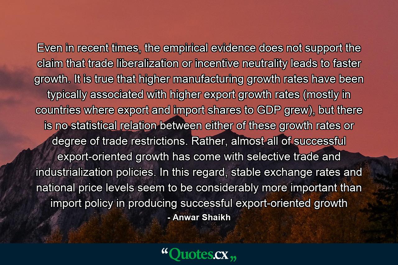 Even in recent times, the empirical evidence does not support the claim that trade liberalization or incentive neutrality leads to faster growth. It is true that higher manufacturing growth rates have been typically associated with higher export growth rates (mostly in countries where export and import shares to GDP grew), but there is no statistical relation between either of these growth rates or degree of trade restrictions. Rather, almost all of successful export-oriented growth has come with selective trade and industrialization policies. In this regard, stable exchange rates and national price levels seem to be considerably more important than import policy in producing successful export-oriented growth - Quote by Anwar Shaikh