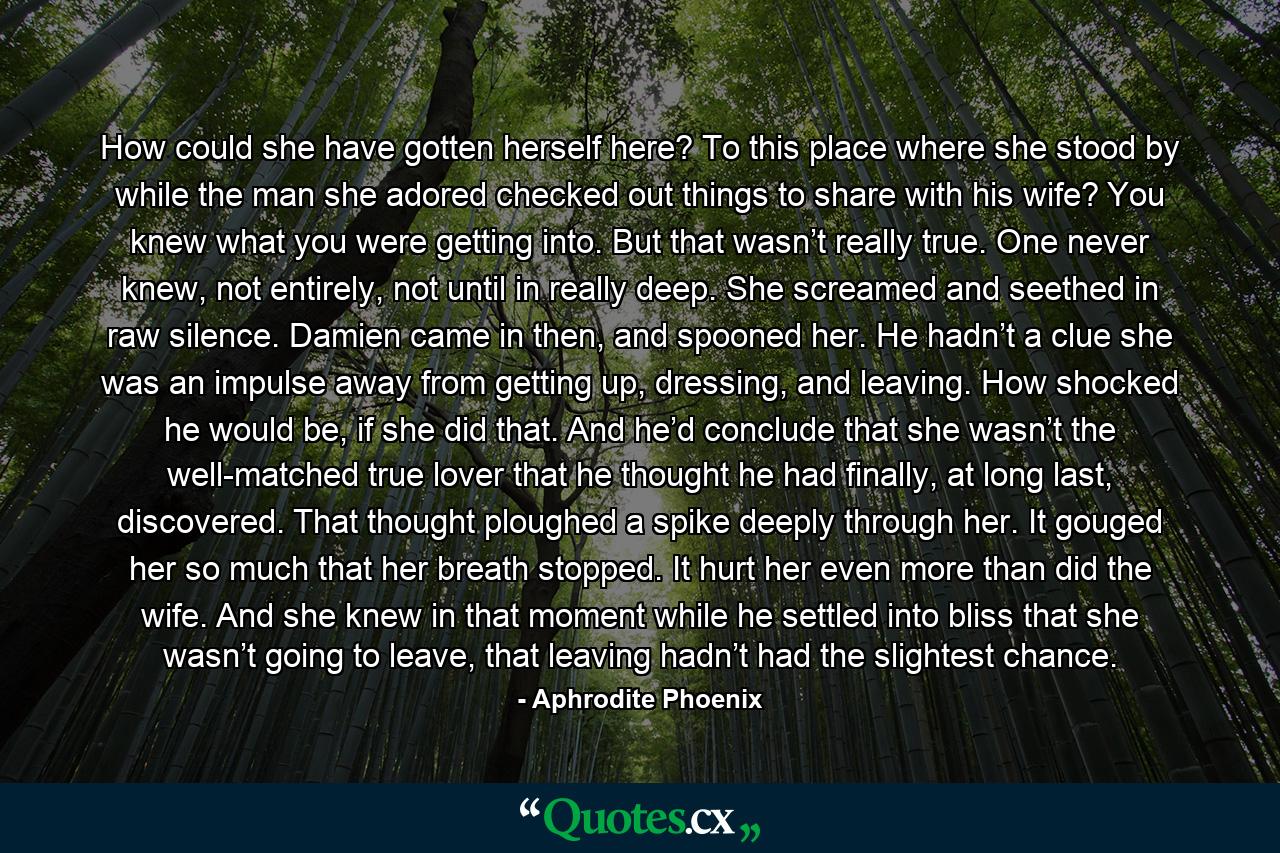 How could she have gotten herself here? To this place where she stood by while the man she adored checked out things to share with his wife? You knew what you were getting into. But that wasn’t really true. One never knew, not entirely, not until in really deep. She screamed and seethed in raw silence. Damien came in then, and spooned her. He hadn’t a clue she was an impulse away from getting up, dressing, and leaving. How shocked he would be, if she did that.  And he’d conclude that she wasn’t the well-matched true lover that he thought he had finally, at long last, discovered.  That thought ploughed a spike deeply through her. It gouged her so much that her breath stopped. It hurt her even more than did the wife. And she knew in that moment while he settled into bliss that she wasn’t going to leave, that leaving hadn’t had the slightest chance. - Quote by Aphrodite Phoenix