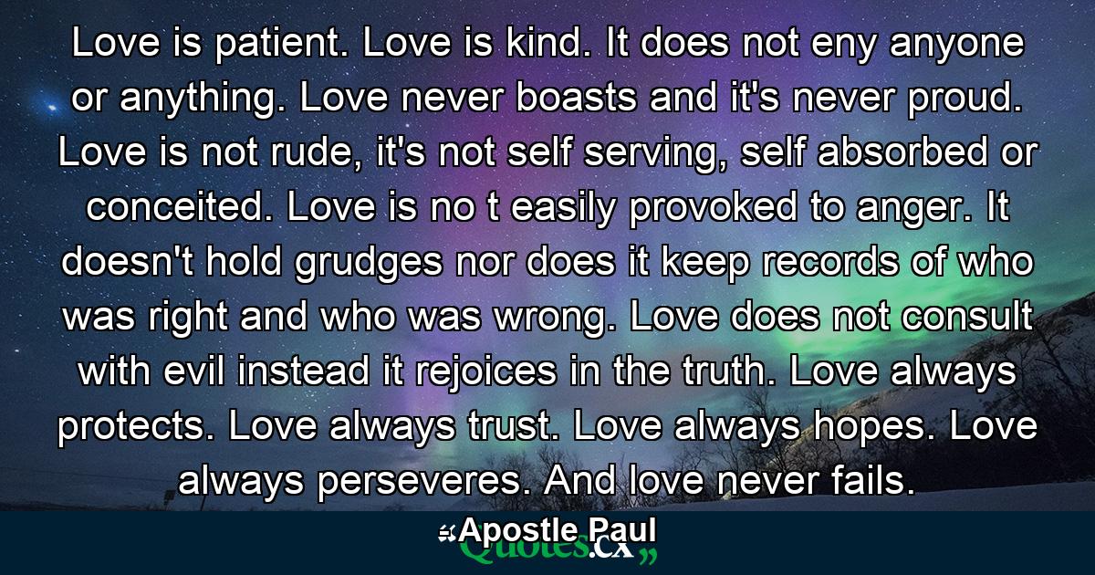 Love is patient. Love is kind. It does not eny anyone or anything. Love never boasts and it's never proud. Love is not rude, it's not self serving, self absorbed or conceited. Love is no t easily provoked to anger. It doesn't hold grudges nor does it keep records of who was right and who was wrong. Love does not consult with evil instead it rejoices in the truth. Love always protects. Love always trust. Love always hopes. Love always perseveres. And love never fails. - Quote by Apostle Paul