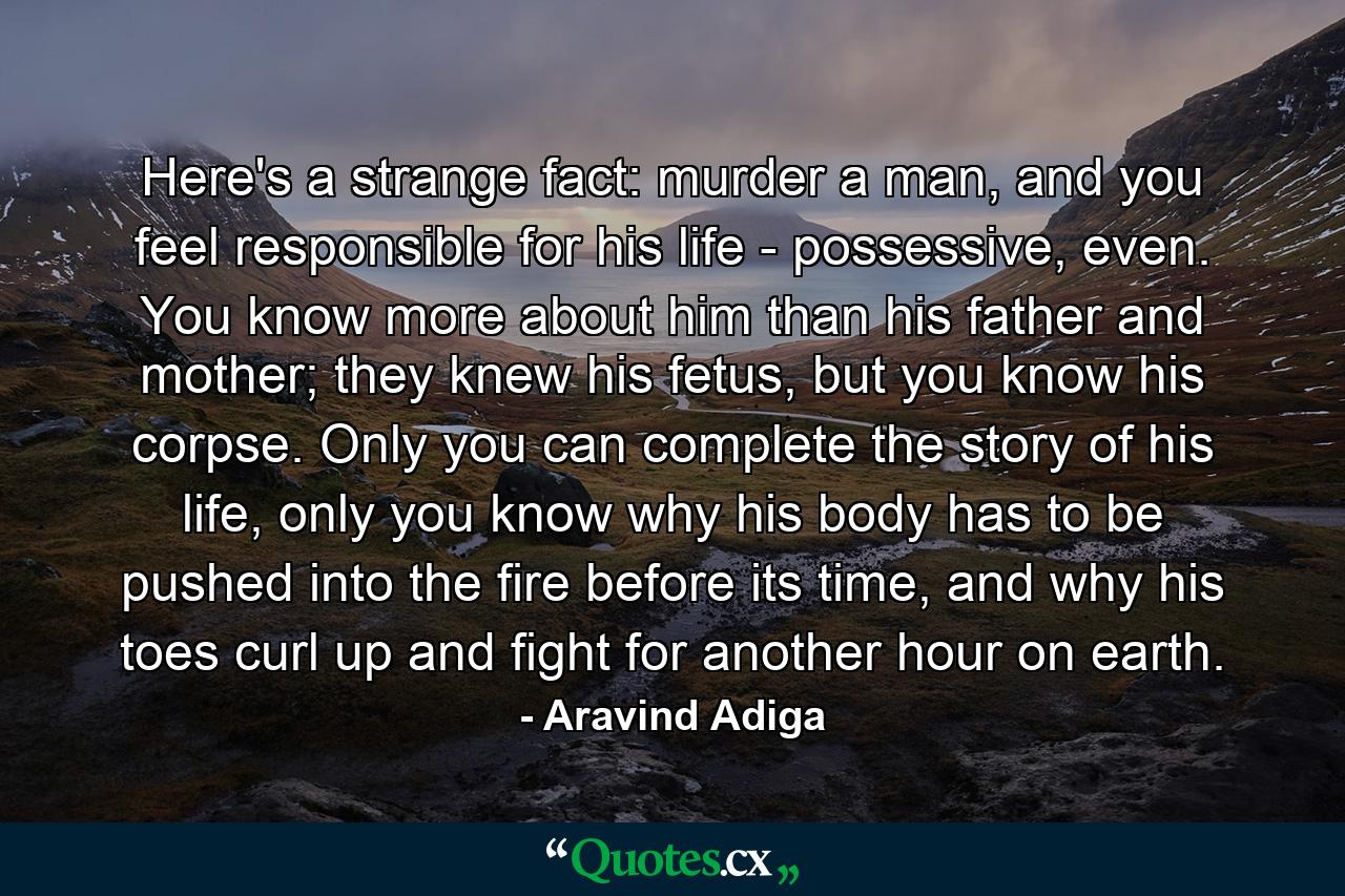 Here's a strange fact: murder a man, and you feel responsible for his life - possessive, even. You know more about him than his father and mother; they knew his fetus, but you know his corpse. Only you can complete the story of his life, only you know why his body has to be pushed into the fire before its time, and why his toes curl up and fight for another hour on earth. - Quote by Aravind Adiga