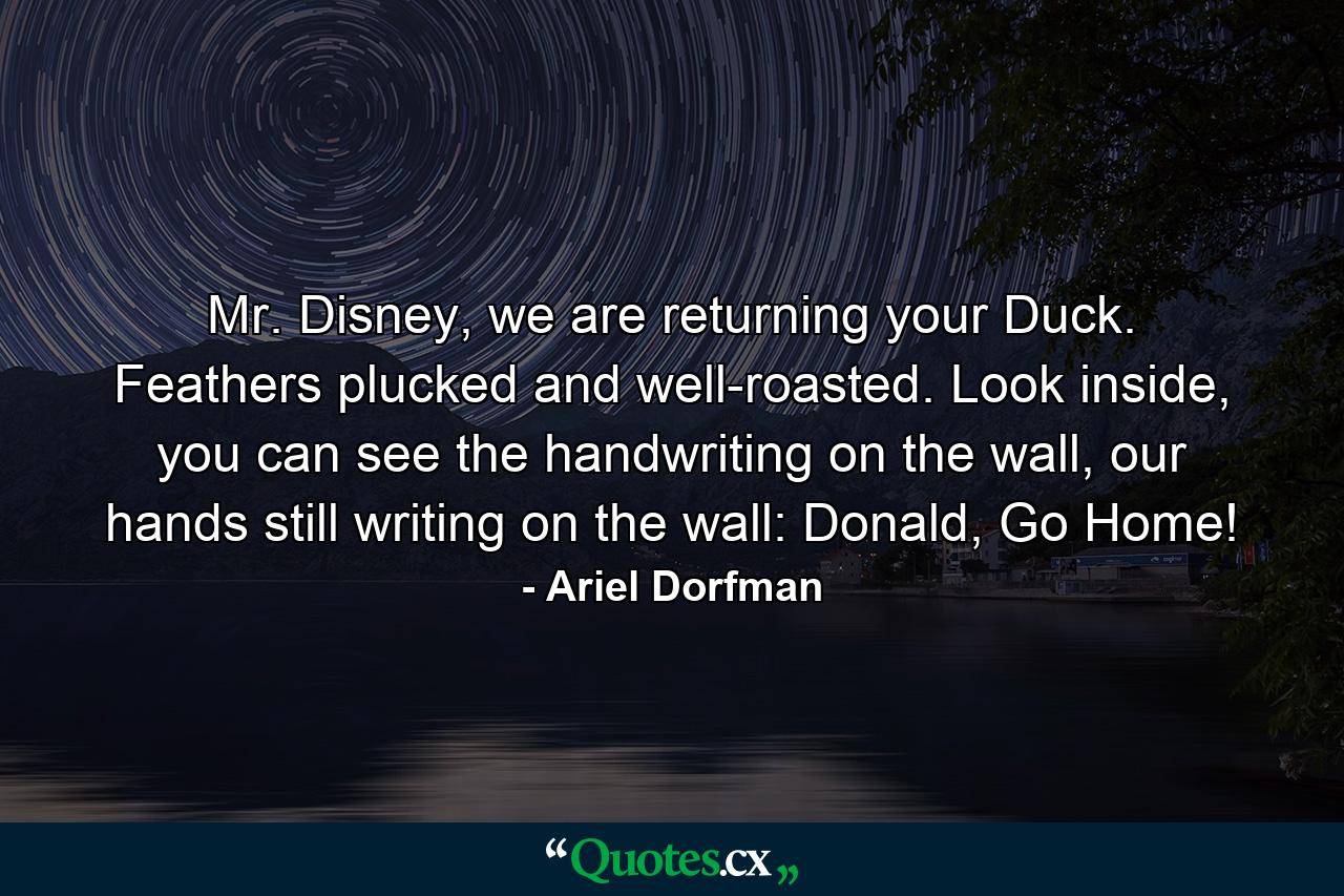 Mr. Disney, we are returning your Duck. Feathers plucked and well-roasted. Look inside, you can see the handwriting on the wall, our hands still writing on the wall: Donald, Go Home! - Quote by Ariel Dorfman