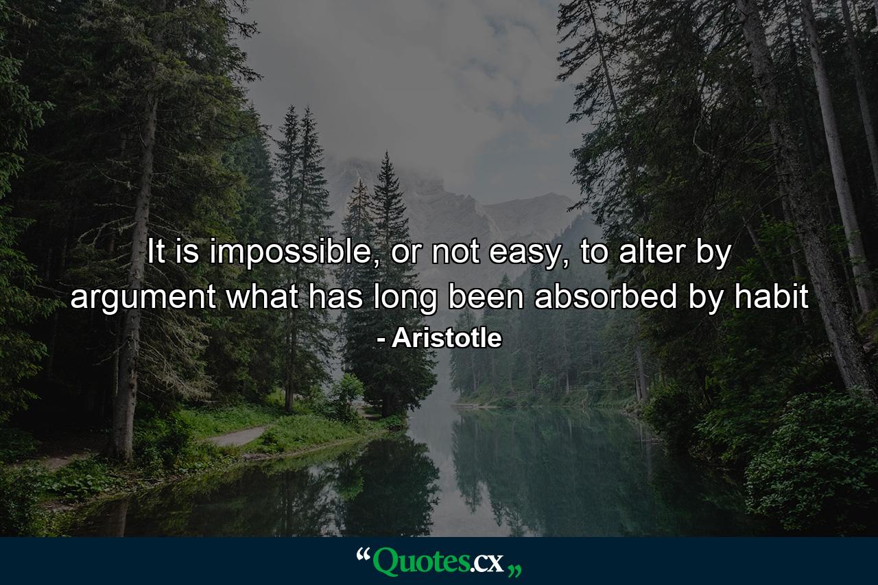 It is impossible, or not easy, to alter by argument what has long been absorbed by habit - Quote by Aristotle