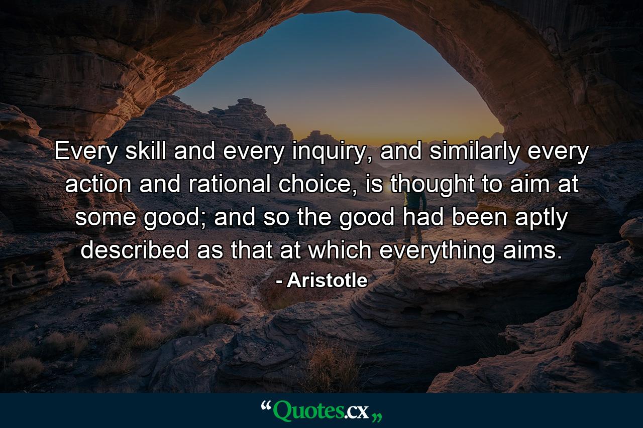 Every skill and every inquiry, and similarly every action and rational choice, is thought to aim at some good; and so the good had been aptly described as that at which everything aims. - Quote by Aristotle